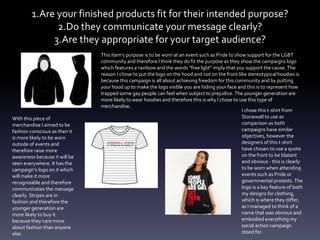 1.Are your finished products fit for their intended purpose?
2.Do they communicate your message clearly?
3.Are they appropriate for your target audience?
This item’s purpose is to be worn at an event such as Pride to show support for the LGBT
community and therefore I think they do fit the purpose as they show the campaigns logo
which features a rainbow and the words “free lgbt” imply that you support the cause. The
reason I chose to put the logo on the hood and not on the front like stereotypical hoodies is
because this campaign is all about achieving freedom for this community and by putting
your hood up to make the logo visible you are hiding your face and this is to represent how
trapped some gay people can feel when subject to prejudice. The younger generation are
more likely to wear hoodies and therefore this is why I chose to use this type of
merchandise.
With this piece of
merchandise I aimed to be
fashion conscious as then it
is more likely to be worn
outside of events and
therefore raise more
awareness because it will be
seen everywhere. It has the
campaign’s logo on it which
will make it more
recognisable and therefore
communicates the message
clearly. Stripes are in
fashion and therefore the
younger generation are
more likely to buy it
because they care more
about fashion than anyone
else.
I chose this t-shirt from
Stonewall to use as
comparison as both
campaigns have similar
objectives, however the
designers of this t-shirt
have chosen to use a quote
on the front to be blatant
and obvious - this is clearly
to be worn when attending
events such as Pride or
governmental protests. The
logo is a key feature of both
my designs for clothing,
which is where they differ,
as I managed to think of a
name that was obvious and
embodied everything my
social action campaign
stood for.
 