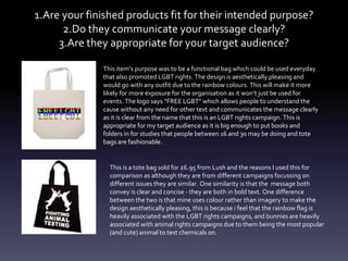 1.Are your finished products fit for their intended purpose?
2.Do they communicate your message clearly?
3.Are they appropriate for your target audience?
This item’s purpose was to be a functional bag which could be used everyday
that also promoted LGBT rights. The design is aesthetically pleasing and
would go with any outfit due to the rainbow colours. This will make it more
likely for more exposure for the organisation as it won’t just be used for
events. The logo says “FREE LGBT” which allows people to understand the
cause without any need for other text and communicates the message clearly
as it is clear from the name that this is an LGBT rights campaign. This is
appropriate for my target audience as it is big enough to put books and
folders in for studies that people between 16 and 30 may be doing and tote
bags are fashionable.
This is a tote bag sold for £6.95 from Lush and the reasons I used this for
comparison as although they are from different campaigns focussing on
different issues they are similar. One similarity is that the message both
convey is clear and concise - they are both in bold text. One difference
between the two is that mine uses colour rather than imagery to make the
design aesthetically pleasing, this is because i feel that the rainbow flag is
heavily associated with the LGBT rights campaigns, and bunnies are heavily
associated with animal rights campaigns due to them being the most popular
(and cute) animal to test chemicals on.
 