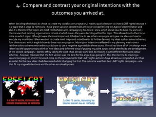 4. Compare and contrast your original intentions with the
outcomes you arrived at.
When deciding which topic to chose to create my social action project on, I made a quick decision to chose LGBT rights because it
is a topic that is close to home and I have grown up with people that I am close to experiencing this type of discrimination and
also it is therefore the topic I am most comfortable with campaigning for. Once I knew which social issue to base my work on I
then researched existing organisations to look at which issues they were tackling within this topic. This allowed me to then focus
mine on which topics I thought were the most important. It helped me to see other campaigns as it gave me ideas on how to
execute my intentions. I then went on to create mind maps and moodboards to further develop my ideas such as colour schemes,
font choices and which angle I chose to base my campaign on. My original intentions reflected in my planning was to use a
rainbow colour scheme with red text as I chose to use a negative approach to these issues. Once I had done all of this design work
I then had the opportunity to think of new ideas and different ways of putting my point across which then led to the development
of the second campaign. I started off by taking the work I had already done and developing it with different fonts and colour
schemes - however I realised that the first version was the best for the angle I was going for. This then led me to creating a
second campaign in which I focussed more on the achievements that LGBT rights activists have already accomplished and I had
an outlet for the new ideas I had developed whilst changing the first. The outcome was then two LGBT rights campaigns - one
that fit my original intentions and the other as a development.
 