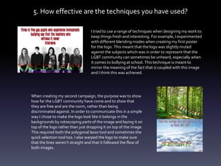 5. How effective are the techniques you have used?
I tried to use a range of techniques when designing my work to
keep things fresh and interesting. For example, I experimented
with different blending modes when creating my first poster
for the logo. This meant that the logo was slightly muted
against the subjects which was in order to represent that the
LGBT community can sometimes be unheard, especially when
it comes to bullying at school. This technique is meant to
mirror the meaning of the fact that is coupled with this image
and I think this was achieved.
When creating my second campaign, the purpose was to show
how far the LGBT community have come and to show that
they are free and are the norm, rather than being
discriminated against. In order to communicate this in a simple
way I chose to make the logo look like it belongs in the
backgrounds by rotoscoping parts of the image and laying it on
top of the logo rather than just dropping it on top of the image.
This required both the polygonal lasso tool and sometimes the
quick selection tool too. I also warped the logo to make sure
that the lines weren’t straight and that it followed the flow of
both images.
 