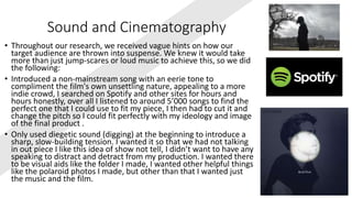 Sound and Cinematography
• Throughout our research, we received vague hints on how our
target audience are thrown into suspense. We knew it would take
more than just jump-scares or loud music to achieve this, so we did
the following:
• Introduced a non-mainstream song with an eerie tone to
compliment the film's own unsettling nature, appealing to a more
indie crowd, I searched on Spotify and other sites for hours and
hours honestly, over all I listened to around 5’000 songs to find the
perfect one that I could use to fit my piece, I then had to cut it and
change the pitch so I could fit perfectly with my ideology and image
of the final product .
• Only used diegetic sound (digging) at the beginning to introduce a
sharp, slow-building tension. I wanted it so that we had not talking
in out piece I like this idea of show not tell, I didn’t want to have any
speaking to distract and detract from my production. I wanted there
to be visual aids like the folder I made, I wanted other helpful things
like the polaroid photos I made, but other than that I wanted just
the music and the film.
 