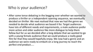 Who is your audience?
• After some tense debating in the begging over whether we wanted to
produce a thriller or a independent opening sequence, we eventually
decided on thriller. We next realised that now we had the genre we
needed to decide what audience we based it for. Target audiences
have lots of different needs and requirements, a male audience prefer
more action and older audience like more dialogue to help them
follow but for us we decided after a long debate that we wanted to go
with a young female audience that we could produce a really good
film for that they would hopefully enjoy. We now had a genre and an
audience we were ready to embark on a long journey to reach the
perfect end product…..
 