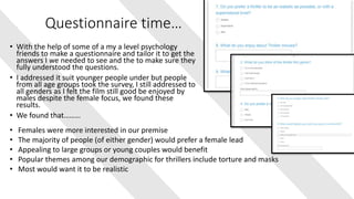 Questionnaire time…
• With the help of some of a my a level psychology
friends to make a questionnaire and tailor it to get the
answers I we needed to see and the to make sure they
fully understood the questions.
• I addressed it suit younger people under but people
from all age groups took the survey, I still addressed to
all genders as I felt the film still good be enjoyed by
males despite the female focus, we found these
results.
• We found that………
• Females were more interested in our premise
• The majority of people (of either gender) would prefer a female lead
• Appealing to large groups or young couples would benefit
• Popular themes among our demographic for thrillers include torture and masks
• Most would want it to be realistic
 