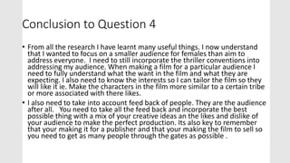 Conclusion to Question 4
• From all the research I have learnt many useful things. I now understand
that I wanted to focus on a smaller audience for females than aim to
address everyone. I need to still incorporate the thriller conventions into
addressing my audience. When making a film for a particular audience I
need to fully understand what the want in the film and what they are
expecting. I also need to know the interests so I can tailor the film so they
will like it ie. Make the characters in the film more similar to a certain tribe
or more associated with there likes.
• I also need to take into account feed back of people. They are the audience
after all. You need to take all the feed back and incorporate the best
possible thing with a mix of your creative ideas an the likes and dislike of
your audience to make the perfect production. Its also key to remember
that your making it for a publisher and that your making the film to sell so
you need to get as many people through the gates as possible .
 