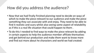 How did you address the audience?
• Now that we had finally finished planning need to decide on ways of
which to make the piece relevant to our audience and make the piece
something they can associate with and enjoy. They need to be able to
find it realistic and scary whilst also seeing some aspect of relatability
as if this is a real life situation that could happen to them .
• To do this I needed to find ways to make the piece relevant by adding
in certain aspects to help the audience member affiliate themselves
and get behind our production and make them want to know more
and find out more about he characters and world we had created.
 
