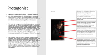 Protagonist
• I wanted to make the protagonist a relatable character.
• Our main character was the strongest way in which we
addressed our audience, we auditioned for a beautiful
young teen female, that others could model themselves on
and aim to be like she’s strong willed and relatable.
• The actor we brought on to play the protagonist was under
20 years old, her actions of trawling through a police case
file and her costume convey a level of maturity that doesn’t
alienate audience members beyond the actor’s age. Also,
while the brief we chose allowed us to cater primarily to a
female audience, the brave and boisterous nature of her
character seen in parts of our opening (e.g., when she
throws the file on the floor in frustration) allows a
secondary male audience to enjoy and relate to her as well.
• We aimed to make her a very relatable character, she’s
relatable, she’s young she’s attractive and she’s clever and
want to pursue whatever dream she’s chasing she’s the
prefect idol for any young girl to have. Also there’s that air
of mystery and level of suspense as she’s a dark haired
rouge fiery and willing to stand up for herself whist also
being pretty and loveable all at the same time. She’s the
perfect lead role as she’s so malleable and easy to put into
every situation which is what makes her so relatable, and
marketable.
 