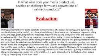 In what ways does your media product use,
develop or challenge forms and conventions of
real media products?
My magazines front cover sticks closely to the conventions of a typical music magazine by having the
masthead placed in the top left, yet I have also challenged the conventions by having a slogan stretching
across the page, protruding from the masthead. However the placing of my cover lines and headline
actually resembled that of existing magazines, as seen above in the comparison between my magazine
and an issue on NME, which is of the same genre that I decided to explore. This placing makes the themes
and contents of the articles immediately noticeable, enticing possible consumers to possibly purchase it.
As well as this the photograph displayed on the front cover of my magazine depicting the feature artist of
that months issue conforms to typical conventions of a music magazine. This is due to the positioning of
the camera, shooting from a low angle capturing the musicians from the waist up, being a medium shot.
Many music magazines employ this style of shot as it is quite striking having the feature artists shown
taking up the majority of the front cover.
Evaluation
 
