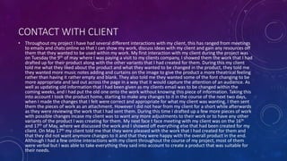 CONTACT WITH CLIENT
• Throughout my project I have had several different interactions with my client, this has ranged from meetings
to emails and chats online so that I can show my work, discuss ideas with my client and gain any resources off
them that they wanted to be used within my work. My first interaction with my client during the project was
on Tuesday the 9th of may where I was paying a visit to my clients company, I showed them the work that I had
drafted up for their product along with the other variants that I had created for them. During this my client
told me what they liked about the product and what they wanted to be changed in the product, they told me
they wanted more music notes adding and curtains on the image to give the product a more theatrical feeling
rather than having it rather empty and blank. They also told me they wanted some of the font changing to be
more appropriate and laid out across the page in a way that it would capture the attention of an audience. As
well as updating old information that I had been given as my clients email was to be changed within the
coming weeks, and I had put the old one onto the work without knowing this piece of information. Taking this
into account I took the product home, starting to make any changes to it in the course of the next two days,
when I made the changes that I felt were correct and appropriate for what my client was wanting, I then sent
them the pieces of work as an attachment. However I did not hear from my client for a short while afterwards
as they were reviewing the work that I had sent them. During this time I drafted up a few more pieces of work
with possible changes incase my client was to want any more adjustments to their work or to have any other
variants of the product I was creating for them. My next face t face meeting with my client was on the 16th
and 17th of May, where we discussed the work and I showed off everything else that had been created for my
client. On May 17th my client told me that they were pleased with the work that I had created for them and
that they did not want anymore changes to it and that they were happy with the overall product in the end.
Although I had a few online interactions with my client throughout the course of my project, most of them
were verbal but I was able to take everything they said into account to create a product that was suitable for
their needs.
 
