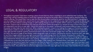 LEGAL & REGULATORY
• Throughout my project I have been creating a piece of work that my client is wanting to use to advertise their company. This
means that I will be creating a piece of work that is going to be seen by the public when it is being used to advertise what my
client is offering. This meant that I had to take this into account when creating the work for my client and that if I was going to
use any images that already exist I would have to use images that are not subjected to copy right and that I would be able to use
them for my client without making changes or with making changes to them if needed. When I went to create the product for
my client I chose to rely on Photoshop and used any of the fonts within the program so I would not have to find a font that is
not subjected to any form of copy right. I found this useful as on the poster I produced I used several different types of fonts on
the poster to help make the text stand out. When creating the poster I chose to try making the images on Photoshop to begin
with however unable to make an image that suited what my client wanted, I searched to find images that weren’t subjected to
copy right and that could be used for promotional work. In the end I found two images that I was able to use on the poster for
my client, this was an image of two theater masks along with a pair of curtains. Checking the sources I found out that I was able
to use these images without any copy right issues and that I could change them for the poster. Knowing this I made a few
adjustments to the curtains which was changing their colour to match what my client wanted as well as changing their style so
they matched the theme of the poster I was creating. I changed the images to suit what my client wanted as well as making sure
I followed any re-use rules that were put onto the images I used, making sure I followed these I have been able to avoid any
legal issues on the piece of work that I created for my client as most of it is unique and any existing images that have been used
have been changed and followed any regulations put onto them. This means that if my client chooses to publish the work I have
created for them, they will be able to avoid any legal issues to do with copy right due to the ways I have handled the pre-existing
images.
 
