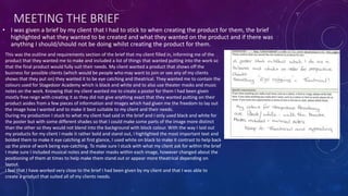 MEETING THE BRIEF
• I was given a brief by my client that I had to stick to when creating the product for them, the brief
highlighted what they wanted to be created and what they wanted on the product and if there was
anything I should/should not be doing whilst creating the product for them.
This was the outline and requirements section of the brief that my client filled in, informing me of the
product that they wanted me to make and included a list of things that wanted putting into the work so
that the final product would fully suit their needs. My client wanted a product that shows off the
business for possible clients (which would be people who may want to join or see any of my clients
shows that they put on) they wanted it to be eye catching and theatrical. They wanted me to contain the
colours used for Stagedoor Academy which is black and white and to also use theater masks and music
notes on the work. Knowing that my client wanted me to create a poster for them I had been given
mostly free reign with creating it as they did not give anything exact that they wanted putting on their
product asides from a few pieces of information and images which had given me the freedom to lay out
the image how I wanted and to make it best suitable to my client and their needs.
During my production I stuck to what my client had said in the brief and I only used black and white for
the poster but with some different shades so that I could make some parts of the image more distinct
than the other so they would not blend into the background with block colour. With the way I laid out
my products for my client I made it rather bold and stand out, I highlighted the most important text and
bolded them to make it eye catching at first glance, I used white on black to make it contrast to help back
up the piece of work being eye-catching. To make sure I stuck with what my client ask for within the brief
I make sure I included musical notes and theater masks within each image, however changed about the
positioning of them at times to help make them stand out or appear more theatrical depending on
layout.
I feel that I have worked very close to the brief I had been given by my client and that I was able to
create a product that suited all of my clients needs.
 