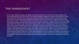 TIME MANAGEMENT
• For my client project I was given two weeks to create my product for my client and to have meetings with
them, leaving some time at the end for me to make any further changes to my work if my client was to want
any created. The first week of this project was aimed at drafting up different versions of the product that I
could send to my client and then creating any changes to them to come up with a rough final version of the
product for my client. Within the first week I had a meeting with my client to discuss what they liked and what
they wanted changing, with this taken into account I worked on drafting up different ideas until the end of the
week. Within the second week I had another meeting with my client, showing them what I had created in a
much neater and more professional version and found out what they liked and if they wanted any changes
made to the product. As they did not want any changes making and were happy with the final products I had
created I had finished the project two days earlier than I was expecting to. However the two days were left
behind for any extra changes or improvements my client wanted with my work, so taking this into account I
had finished the project in time to my clients standards with time spare to make any changes to my work if my
client changed their mind last minuet about the work. Overall I worked well with time and was able to follow
my production schedule and have meetings with my client throughout the course of creating the products for
my client.
 