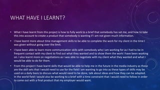 WHAT HAVE I LEARNT?
• What I have learnt from this project is how to fully work to a brief that somebody has set me, and how to take
this into account to create a product that somebody is wanting if I am not given much information.
• I have learnt more about time management skills to be able to complete the work for my client in the time I
was given without going over the limit.
• I have been able to learn more communication skills with somebody who I am working for as I had to be in
frequent contact with my client to find out what they wanted and to show them the work I have been working
on. I also learnt more on negotiations as I was able to negotiate with my client what they wanted and what I
would be able to do for them.
• From this project I have learnt skills that would be able to help me in the future in the media industry as these
are the skill sets that I would need to use for the field I am wanting to go into as these types of skills may be
used on a daily basis to discuss what would need to be done, talk about ideas and how they can be adapted.
In the world field I would also be working to a brief with a time constraint that I would need to follow in order
to come out with a final product that my employer would want.
 