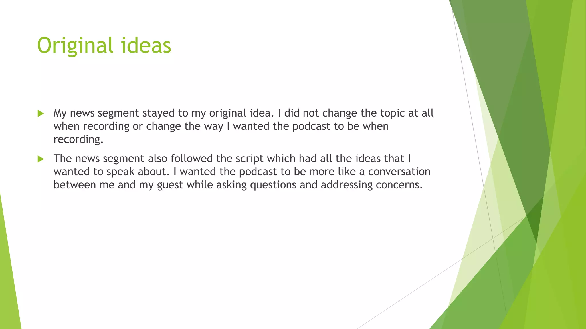 Original ideas
 My news segment stayed to my original idea. I did not change the topic at all
when recording or change the way I wanted the podcast to be when
recording.
 The news segment also followed the script which had all the ideas that I
wanted to speak about. I wanted the podcast to be more like a conversation
between me and my guest while asking questions and addressing concerns.
 