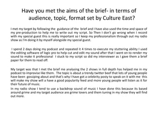 Have you met the aims of the brief- in terms of
audience, topic, format set by Culture East?
I met my target by following the guidance of the brief and I have also used the time and space of
my pre-production to help me to write out my script. So Then I don’t go wrong when I record
with my special guest this is really important so I keep my professionalism through out my radio
show as I'm doing it by myself alongside my special guest.
I spend 2 days doing my podcast and repeated it 4 times to execute my stuttering ability I used
the editing software of logic pro to help cut and edit my sound after that I went on to render my
sound to make it professional I stuck to my script so did my interviewer as I gave them a brief
paper for them to read off.
My target was that I met the brief me analysing the 2 shows in full depth has helped me in my
podcast to improvise like them. The topic is about a trendy twitter beef that lots of young people
have been gossiping about and that’s why I have got a celebrity posty to speak on it with me this
will make my show will a have a good popularity feed and more young people will listen as it for
their future of music.
In my radio show I tend to use a backdrop sound of music I have done this because its based
around grime and my target audience are grime lovers and them tuning in my show they will find
out more.
 