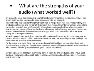 • What are the strengths of your
audio (what worked well?)
my strengths were that I include a soundtrack behind my voice of me and interviewer this
simply built tension to my and a good atmosphere to my podcast.
in addition to this another thing that went well in my podcast was that I followed my pre
production elements and my script this meant that me and my Interviewer can understand
each other properly and professionally without reassuring each other when the script is
next to him to reassure him when he is stuck however it didn’t come to that as then as we
related it serval times this was done for us to get a fair outcome within what we were
saying for our target audience.
My voice wasn’t over peak level monitor which was good for my audience to hear nice and
clear in addition to this I didn’t have no mono tone vice that went high or low so I kept the
severity of my voice on a balanced level.
Furthermore one good thing that went well was that I had kept my question short and
simple and was straight to the point not to create any stupid speculation of many questions
which could offend my interviewer so yeah I kept it more direct.
My strengths were that I got everything correct from my pre-production and I have used
logic pro really well and correct, as I even rendered my sound and music so everyone can
hear it correctly
 