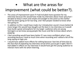 • What are the areas for
improvement (what could be better?).
• The areas of improvement were if I had included more question for my
interview because this would have made my interview about more spicy but I
decided to keep it short and simple and straight to the point as this twitter
beef has been going on for too long and I feel people needed to know what
was going on.
• In addition to this I could have made my I introduction sound ( music better) &
more longer this would have bought out the best in my interview as it would
have build a great atmosphere for my target audience who are young
teenagers as we know young people like music and like to know about what's
popping
• I feel recording would have been better if I was more confident when I was
recording because I took to much time when recording and I edited a bit of the
long saying on logic pro
• I would have added more effects for editing because I lost lots of time due to
the fact that of repeating my interview serval times just to get it right I feel if I
had added in affects on my interview it would have got the young audience to
interact more with me when listening.
 