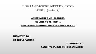GURU RAM DASS COLLEGE OF EDUCATION
SESSION (2016-2018)
ASSESSMENT AND LEARNING
COURSE CODE –BED102
PRELIMINARY SCHOOL ENGAGEMENT II BED 156
SUBMITTED TO,
DR. GEETA PATHAK
SUBMITTED BY,
SANDHYA PUBLIC SCHOOL MEMBERS
 