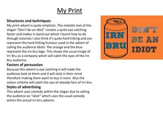 My Print
Structures and techniques
My print advert is quite simplistic. The metallic text of the
slogan “Don’t be an idiot” creates a quite eye catching
factor and makes it stand out which I learnt how to do
through tutorials I also think it’s quite hard hitting and can
represent the hard hitting humour used in the advert of
calling the audience idiots. The orange and the blue
represent the Irn bru logo. This shows the usual image of
Irn Bru as a company which will catch the eyes of the Irn
Bru audience.
Factors of persuasion
Because this advert is eye catching it will make the
audience look at them and it will stick in their mind
therefore making them want to buy it more. Also the
colour scheme will catch the eye of already fans of Irn bru.
Styles of advertising
This advert uses comedy within the slogan due to calling
the audience an “idiot” which uses the usual comedy
within the actual irn bru adverts.
 