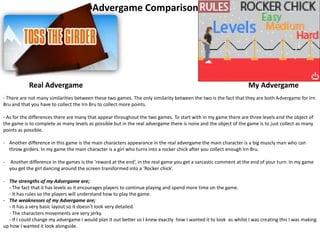 Advergame Comparison
My AdvergameReal Advergame
- There are not many similarities between these two games. The only similarity between the two is the fact that they are both Advergame for Irn
Bru and that you have to collect the Irn Bru to collect more points.
- As for the differences there are many that appear throughout the two games. To start with in my game there are three levels and the object of
the game is to complete as many levels as possible but in the real advergame there is none and the object of the game is to just collect as many
points as possible.
- Another difference in this game is the main characters appearance in the real advergame the main character is a big muscly man who can
throw girders. In my game the main character is a girl who turns into a rocker chick after you collect enough Irn Bru.
- Another difference in the games is the ‘reward at the end’, in the real game you get a sarcastic comment at the end of your turn. In my game
you get the girl dancing around the screen transformed into a ‘Rocker chick’.
- The strengths of my Advergame are;
- The fact that it has levels as it encourages players to continue playing and spend more time on the game.
- It has rules so the players will understand how to play the game.
- The weaknesses of my Advergame are;
- It has a very basic layout so it doesn’t look very detailed.
- The characters movements are very jerky.
- If I could change my advergame I would plan it out better so I knew exactly how I wanted it to look as whilst I was creating this I was making
up how I wanted it look alongside.
 