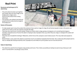 Real Print
Structures and techniques of TV
advertising :
- This print advert has been put together
very simply, with one main image as the
background, a slogan and a
picture of the product that is being
advertised.
- The writing is also edited to be bold and
powerful and to really stand out against
the background.
Styles of advertising:
- This advert has used the line of appeal using comedy and humor. This is fairly successfully at making me want to buy it because it will
stick in my head when I actually go to buy a drink.
Factors of Persuasion
- To make people want to buy this product the producers have used an image of a dog, this will attract people to take in the poster and
make time to read it as the vast majority of people like dogs.
- They have also used humor to attract people. People can easily relate to dogs peeing on lampposts as its something that happens
everyday. Using that sense of humor the advert is hoping to stay in peoples mind, e.g./ when they see a dog or a lamppost the advert will
spring to mind.
- They have also included the hashtag of #Boostism, which hints at the company's social media account. This may make want people to
check
- Reward Power is also used in this advert as it promises to p*ss on tiredness if people drink the drink. This is obviously what people want to
hear as nobody likes feeling constantly tired. So people are more likely to try this product out as it has that promise.
 