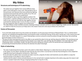 My Video
Structures and techniques of TV advertising :
- This advert was put together from several different shots
taken in the media green screen room. We decided to film in
that particular room because there was professional lighting
equipment that would help with the quality of our film and
help make the video look more professional.
- When editing the clips to put them together and form the
actual advert, I used the software Premiere Pro. This was very
useful as you could not only edit the clips together but you
could edit the individual clips in terms of colour correction
this also helped the video to appear more professional.
- This video follows a linear narrative structure, meaning it follows a storyline and has an obvious beginning, middle and end. We wanted
our advert to have this structure as it helps stick in the viewers head and is also easy to follow and understand.
Factors of Persuasion
- To try and make people want to buy this product we decided to use the persuasion technique of Reward Power. This is a method where
what you are saying/presenting/advertising is promising the viewer something if they go and do what is being said, in this instance buy and
drink Irn Bru. This works because it is a way of attempting to convince someone to buy the product through ‘promising’ that something
good will happen to them if they do so.
- This was fun when learning how to put it into effect as we wanted the advert to be eye catching, big and confident. This was because we
wanted the viewers to believe drinking the drink would in turn make them, eye catching, big and confident. If we had made this advert
showcasing a quiet, unconfident, shy girl, the idea of the drink making your dreams come true would look very unbelievable and
unconvincing and would therefore not attract the attention the advert should get.
Styles of advertising
- The style of advertising that has been used in this advert is Video Advert. Meaning it is a video that tries to sell you the product
in the advert. For this advert I decided the style that was the most similar is Surreal due to the fact that drinking the Irn Bru helped her
magically know how to play guitar and become a ‘Rock chick’.
- To try and make this advert more successful we made it very fun, using lots of colour and movement, we also added in a song that
everyone knows so the advert is easy to relate to.
- I believe that this advert is fairly successful because it is fun and will stick in peoples head due to the catchy song used, this means it will
remain in peoples heads when they go shopping leading them to buy the Irn Bru.
 