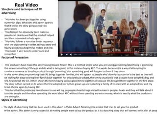 Real Video
Structures and techniques of TV
advertising
- This video has been put together using
numerous clips. What sets this advert apart is
that it shows the story going across two
generations .
- This decision has obviously been made so
people can clearly see that the product helped
and then proceeded to help again.
- This video follows a narrative linear sequence
with the clips coming in order, telling a story and
having an obvious beginning, middle and end.
This makes it very easy to understand and
remember.
Factors of Persuasion
- The producers have made this advert using Reward Power. This is a method where what you are saying/presenting/advertising is promising
the viewer something if they go and do what is being said, in this instance buying KFC. This works because it is a way of attempting to
convince someone to buy the product through ‘promising’ that something good will happen to them if they do so.
- In this advert they are promising that KFC brings together families, this will appeal to people who's family situation isn’t the best as they will
be looking for ways to bring their family back together. For this particular advert, the family situation is that a couple have adopted a boy and
KFC helps break the ice, it then shows the family having various good times together all because KFC brought them together in the first place.
The story is then carried on to where the first adopted boy is then grown up and is starting a family of his own with an adopted boy and thy
break the ice again by having KFC.
- This story that the producers have chosen to use will tug on peoples heartstrings and will remain in peoples heads and they will talk about it
to other people and therefore spreading the word about KFC without them spending any extra money, which is exactly what the producers
are aiming for.
Styles of advertising
- The style of advertising that has been used in this advert is Video Advert. Meaning it is a video that tries to sell you the product
in the advert. This advert is very successful at making people want to buy the product as it is a touching story that will connect with a lot of peop
 