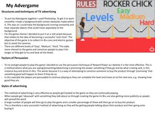 My Advergame
Structures and techniques of TV advertising
- To put my Advergame together I used Photoshop. To get it to work
smoothly I made a background with certain obstacles made within
it. This was so I could have the background running constantly and
have separate objects that could move separately to the
background.
- For the games theme I decided to put it on a red carpet because
that relates to the idea of becoming a successful ‘rock chick’. The
objective of the game is to collect Irn Bru cans and electric guitars
but to avoid the cameras.
- There are different levels of ‘Easy’, ‘Medium’, ‘Hard’. This adds
more interest to the game and convinces people to play it for
longer so they get to try and beat all the levels.
Factors of Persuasion
- To try and get people to play this game I decided to use the persuasion technique of Reward Power as I believe it is the most effective. This is
a method where what you are saying/presenting/advertising is promising the viewer something if they go and do what is being said, in this
instance buy and drink Irn Bru. This works because it is a way of attempting to convince someone to buy the product through ‘promising’ that
something good will happen to them if they do so.
- In this example the players are persuaded to continue playing as they can complete the level and move on to the next one, e.g. showing how
good they are.
Styles of advertising
- This method of advertising is very effective as people get hooked to the game so they are continually playing.
- When people get ‘obsessed’ with something they talk about so through creating the game Irn Bru are also getting more publicity as people
will spread the word.
- A large number of people will then go to play the game and a smaller percentage of those will then go on to buy the product.
- This is therefore a very successful method of advertising as they will be getting people talking about their product and then going onto
buying it.
 
