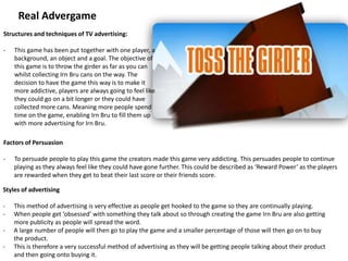 Real Advergame
Structures and techniques of TV advertising:
- This game has been put together with one player, a
background, an object and a goal. The objective of
this game is to throw the girder as far as you can
whilst collecting Irn Bru cans on the way. The
decision to have the game this way is to make it
more addictive, players are always going to feel like
they could go on a bit longer or they could have
collected more cans. Meaning more people spend
time on the game, enabling Irn Bru to fill them up
with more advertising for Irn Bru.
Styles of advertising
- This method of advertising is very effective as people get hooked to the game so they are continually playing.
- When people get ‘obsessed’ with something they talk about so through creating the game Irn Bru are also getting
more publicity as people will spread the word.
- A large number of people will then go to play the game and a smaller percentage of those will then go on to buy
the product.
- This is therefore a very successful method of advertising as they will be getting people talking about their product
and then going onto buying it.
Factors of Persuasion
- To persuade people to play this game the creators made this game very addicting. This persuades people to continue
playing as they always feel like they could have gone further. This could be described as ‘Reward Power’ as the players
are rewarded when they get to beat their last score or their friends score.
 