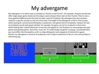 My advergame
My advergame is no where near as complex as “Doritos Crash Course”. For example, my game would only
offer single player game modes but the player could compare there stats to their friends. There is also a
clear graphical difference but the pixel art adds a level of simplicity. My advergame has also not been
made for a specific console so may not sell as well. A strength of my advergame is that it is fun to play
whilst waiting for someone/something but a weakness is the games lack of complexity. I believe the lack
of complexity can be both good and bad. For example, the game can be fun to play for a short term
whilst waiting (like I stated before) but it may also not appeal to a lot of players as many people who play
games seek good graphics, story lines, music etc. If I could change my game in anyway, I would definitely
put more effort into the graphics as this is a big selling point and a big point of interest for a game.
Overall, my advergame is aimed at all audiences and is made to advertise Irn-Bru in a fun and possibly an
interesting way.
 