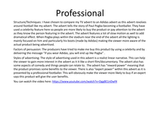 Professional
Structure/Techniques: I have chosen to compare my TV advert to an Adidas advert as this advert revolves
around football like my advert. The advert tells the story of Paul Pogba becoming a footballer. They have
used a celebrity feature here so people are more likely to buy the product or pay attention to the advert
as they know the person featuring in the advert. The advert features a lot of slow motion as well to add
dramatical effect. When Pogba plays within the stadium near the end of the advert all the lighting is
mainly focused on him and particularly his boots (made by Adidas) making the viewer more aware of the
actual product being advertised.
Factors of persuasion: The producers have tried to make me buy this product by using a celebrity and by
delivering the message “if you wear Adidas, you will end up like Pogba” .
Styles of advertising: The style of advertising used in this advert is a realist linear narrative. This can help
the viewer to gain more interest in the advert as it it like a short film/documentary. The advert also has
some aspects of comedy and things people can relate to. The advert has “reward power” meaning that
the product promises some benefits to the viewer. There is also “expert power” within this advert as it is
presented by a professional footballer. This will obviously make the viewer more likely to buy if an expert
says this product will give the user benefits.
You can watch the video here: https://www.youtube.com/watch?v=Dgg8E1nOwf4
 