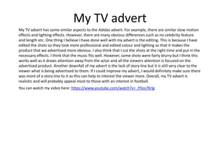 My TV advert
My TV advert has some similar aspects to the Adidas advert. For example, there are similar slow motion
effects and lighting effects. However, there are many obvious differences such as no celebrity feature
and length etc. One thing I believe I have done well with my advert is the editing. This is because I have
edited the shots so they look more professional and edited colour and lighting so that it makes the
product that we advertised more obvious. I also think that I cut the shots at the right time and put in the
necessary effects. I think that the music fits well. However, some shots were fairly blurry but I think this
works well as it draws attention away from the actor and all the viewers attention is focused on the
advertised product. Another downfall of my advert is the lack of story line but it is still very clear to the
viewer what is being advertised to them. If I could improve my advert, I would definitely make sure there
was more of a story line to it as this can help to interest the viewer more. Overall, my TV advert is
realistic and will probably appeal most to those with an interest in football.
You can watch my video here: https://www.youtube.com/watch?v=_lYlos7Krlg
 