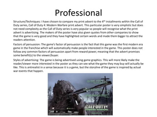 Professional
Structure/Techniques: I have chosen to compare my print advert to the 4th installments within the Call of
Duty series, Call of Duty 4: Modern Warfare print advert. This particular poster is very simplistic but does
not need complexity as the Call of Duty series is very popular so people will recognise what the print
advert is advertising. The makers of the poster have also given quotes from other companies to show
that the game is very good and they have highlighted certain words and made them bigger to attract the
readers attention.
Factors of persuasion: The game’s factor of persuasion is the fact that this game was the first modern era
game in the franchise which will automatically make people interested in the game. This poster does not
follow any common factors of persuasion apart from reward power, meaning that the advert promises
some benefit(s) to the viewer/buyer.
Styles of advertising: The game is being advertised using game graphics. This will more likely make the
reader/viewer more interested in the poster as they can see what the game they may buy will actually be
like. This is antirealist in a sense because it is a game, but the storyline of the game is inspired by actual
war events that happen.
 