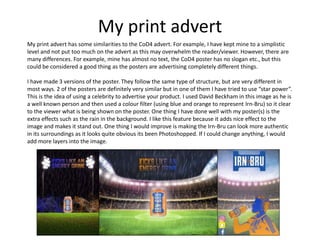 My print advert
My print advert has some similarities to the CoD4 advert. For example, I have kept mine to a simplistic
level and not put too much on the advert as this may overwhelm the reader/viewer. However, there are
many differences. For example, mine has almost no text, the CoD4 poster has no slogan etc., but this
could be considered a good thing as the posters are advertising completely different things.
I have made 3 versions of the poster. They follow the same type of structure, but are very different in
most ways. 2 of the posters are definitely very similar but in one of them I have tried to use “star power”.
This is the idea of using a celebrity to advertise your product. I used David Beckham in this image as he is
a well known person and then used a colour filter (using blue and orange to represent Irn-Bru) so it clear
to the viewer what is being shown on the poster. One thing I have done well with my poster(s) is the
extra effects such as the rain in the background. I like this feature because it adds nice effect to the
image and makes it stand out. One thing I would improve is making the Irn-Bru can look more authentic
in its surroundings as it looks quite obvious its been Photoshopped. If I could change anything, I would
add more layers into the image.
 