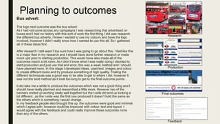 Planning to outcomes
Bus advert:
The logo next outcome was the bus advert.
As I had not come across any campaigns I was researching that advertised on
buses and I had no history with this sort of work the first thing I did was research
the different bus adverts. I knew I wanted to use my colours and have the logo
involved, however I didn’t really know how I wanted to use this all. So I gathered
all of these ideas first.
After research I still wasn’t too sure how I was going to go about this. I feel like this
is a major flaw in my research and I should have done further research or made
mock ups prior to starting production. This would have also made all of the
outcomes match a bit more. As I didn’t know what I was really doing I decided to
start production and just use trial and error, this was a weak method and I should
have planned more. In this stage I developed ideas, used text, images and colour
to create different looks and try produce something of high quality. Trialing the
different techniques was a good way to be able to get to where I did, however It
was not the best method as it took too long to get to the final outcome points.
It did take me a while to produce the outcomes which was not a good thing and I
should have really planned and researched a little more. However two of the
banners ended up working really well together but the t-side did end up looking a
lot different , as the t-side was the first one produced it doesn’t hold the same as
the others which is something I would change.
In my feedback people also brought this up, the outcomes were good and minimal
which I agree with; however could be improved with colour, text and layout. I
would agree with the feedback and could really improve these outcomes more
than any of the others.
Research
Production
Final outcomes
Feedback
 