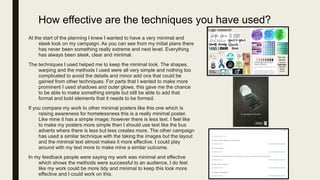 How effective are the techniques you have used?
At the start of the planning I knew I wanted to have a very minimal and
sleek look on my campaign. As you can see from my initial plans there
has never been something really extreme and next level. Everything
has always been sleek, clear and minimal.
The techniques I used helped me to keep the minimal look. The shapes,
warping and the methods I used were all very simple and nothing too
complicated to avoid the details and minor add ons that could be
gained from other techniques. For parts that I wanted to make more
prominent I used shadows and outer glows, this gave me the chance
to be able to make something simple but still be able to add that
format and bold elements that it needs to be formed.
If you compare my work to other minimal posters like this one which is
raising awareness for homelessness this is a really minimal poster.
Like mine it has a simple image; however there is less text. I feel like
to make my posters more simple then I should use text like the bus
adverts where there is less but less creates more. The other campaign
has used a similar technique with the taking the images but the layout
and the minimal text almost makes it more effective. I could play
around with my text more to make mine a similar outcome.
In my feedback people were saying my work was minimal and effective
which shows the methods were successful to an audience, I do feel
like my work could be more tidy and minimal to keep this look more
effective and I could work on this.
 
