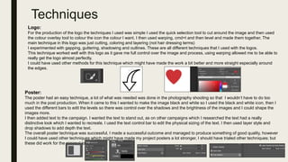 Techniques
Logo:
For the production of the logo the techniques I used was simple I used the quick selection tool to cut around the image and then used
the colour overlay tool to colour the icon the colour I want. I then used warping, cmd+t and then level and made them together. The
main technique in this logo was just cutting, coloring and layering (not hair dressing terms)
I experimented with gapping, guttering, shadowing and outlines. These are all different techniques that I used with the logos.
This technique worked well with this logo as it gave me full control over the image and process, using warping allowed me to be able to
really get the logo almost perfectly.
I could have used other methods for this technique which might have made the work a bit better and more straight especially around
the edges.
Poster:
The poster had an easy technique, a lot of what was needed was done in the photography shooting so that I wouldn’t have to do too
much in the post production. When it came to this I wanted to make the image black and white so I used the black and white icon, then I
used the different bars to edit the levels so there was control over the shadows and the brightness of the images and I could shape the
images more.
I then added text to the campaign. I wanted the text to stand out, as on other campaigns which I researched the text had a really
distinctive look which I wanted to recreate. I used the text control bar to edit the physical sizing of the text. I then used layer style and
drop shadows to add depth the text.
The overall poster technique was successful, I made a successful outcome and managed to produce something of good quality, however
I could have used other techniques which might have made my project posters a lot stronger, I should have trialed other techniques; but
these did work for the minimal look I desired.
 