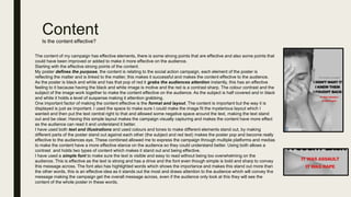 Content
Is the content effective?
The content of my campaign has effective elements, there is some strong points that are effective and also some points that
could have been improved or added to make it more effective on the audience.
Starting with the effective strong points of the content.
My poster defines the purpose, the content is relating to the social action campaign, each element of the poster is
reflecting the matter and is linked to the matter, this makes it successful and makes the content effective to the audience.
As the poster is black and white and has that pop of red it grabs the audiences attention instantly, this has an effective
feeling to it because having the black and white image is motive and the red is a contrast sharp. The colour contrast and the
subject of the image work together to make the content effective on the audience. As the subject is half covered and in black
and white it holds a level of suspense making it attention grabbing.
One important factor of making the content effective is the format and layout. The content is important but the way it is
displayed is just as important. I used the space to make sure I could make the image fit the mysterious layout which I
wanted and then put the text central right to that and allowed some negative space around the text, making the text stand
out and be clear. Having this simple layout makes the campaign visually capturing and makes the content have more effect
as the audience can read it and understand it better.
I have used both text and illustrations and used colours and tones to make different elements stand out, by making
different parts of the poster stand out against each other (the subject and red text) makes the poster pop and become really
effective to the audiences eye. These combined allowed me to express the campaign through multiple platforms and medias
to make the content have a more effective stance on the audience so they could understand better. Using both allows a
contrast and holds two types of content which makes it stand out and being effective.
I have used a simple font to make sure the text is visible and easy to read without being too overwhelming on the
audience. This is effective as the text is strong and has a drive and the font even though simple is bold and sharp to convey
this message across. The font also has highlighted words which shows the importance and makes this stand out more than
the other words, this is an effective idea as it stands out the most and draws attention to the audience which will convey the
message making the campaign get the overall message across, even if the audience only look at this they will see the
content of the whole poster in these words.
 