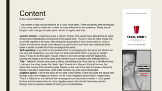 Content
Is the content effective?
This content is also not as effective as it could have been. There are points and techniques
I could have used to make the content be more effective for the audience. These are all
things I could change and also parts I would do again next time.
Column format- I could have used a column format. This would have allowed me to place
things more strategically and produce more equal work. I found it hard to make things line
up and fit together a bit more, after doing the equaluation I had a brain wave of using a
collum format which would have allowed my work to be a lot more neat and would have
made it easier to make all of the campaigns the same.
Self explaitory- if you look at this poster which is campaignig for the same act which I am
it is very self explanitory, you can look at it and understand which is going on straight
away. If I was to do this again I would make it a lot more simple and self explanitory.
Making the image a bit more basic and not have such a complex arty feeling behind it.
Title- I feel like I should have used a title or something a bit more bold as a title like format.
Looking at the other poster the ‘yeah, right.’ stands as a title and this just formats the
whole text, having that something else breaks up the rest of the text and gives a hierachy
format. I feel like I could have used a title to make my work more structured.
Negative space- a lot of the focus to my work is the centre, I have not used the space well
enough due to the images so there is not as much negatiave space then I maybe need.
This is a fallback on my half and the campaign almost becomes crowded. I much prefer
the bus adverts where there is more negative space, this should have been carried
through into my posters instead of having over crowdedness.
 