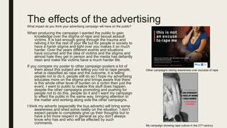 The effects of the advertisingWhat impact do you think your advertising campaign will have on the public?
When producing the campaign I wanted the public to gain
knowledge over the stigma of rape and sexual assault
victims. It is bad enough going through the trauma and
reliving it for the rest of your life but for people in society to
have a harsh stigma and light over you makes it so much
harder. Over the years different events and situations
have occurred and the idea of victims and the stigma and
almost hate they get in person and the media has defiantly
risen and make the victims have a much harder life.
If you compare my poster to other campaign posters a lot of
them about this subject are telling you not to rape people,
what is classified as rape and the outcome, it is telling
people not to do it, people still do so I hope my advertising
educates more on the stigma and brings aware that there
is this whole other level of burden on a victim then just the
event. I want to public to realize this stuff does happen,
despite the other campaigns promoting and pushing for
people not to do this, people do it and I want my campaign
to effect the public in the same way, bringing attention to
the matter and working along side the other campaigns.
I think my adverts (especially the bus adverts) will bring some
awareness and shed some reality on the situation. I don’t
expect people to completely give up their thoughts but to
have a bit more respect in general as you don’t always
know who has and who will be effected by such
comments.
Other campaigns raising awareness over excuses of rape
My campaign showing rape culture in the 21st century
 