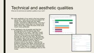 Technical and aesthetic qualitiesWhat are the technical and aesthetic qualities of your work?
My main aesthetic of my work is the bus posters,
minus the T-side one as that one doesn’t fit.
What I love about these are the clean,
simple, minimal but effectiveness. The way I
produced them made them so minimal and
basic which they made the look of the work
much more perfected.
In my feedback a lot of people said that the
photographs and the layout was their
favorite part of my work. I feel like I could
have infused more of this into each of the
others so there was an equal aesthetic
through the whole of the work. My favorite
techniques was using the photographs and
the shapes, these just gave me the most
control and allowed me to be able to
produce work to my desire. I feel like the
audience enjoyed the sleek minimal look on
the bus adverts and in the merchandise but
they didn’t feel like my images matched this
and the colours of the campaigns and on the
t-side.
 