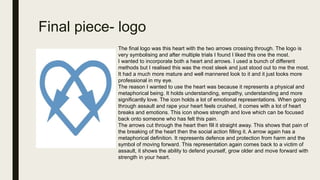 Final piece- logo
The final logo was this heart with the two arrows crossing through. The logo is
very symbolising and after multiple trials I found I liked this one the most.
I wanted to incorporate both a heart and arrows. I used a bunch of different
methods but I realised this was the most sleek and just stood out to me the most.
It had a much more mature and well mannered look to it and it just looks more
professional in my eye.
The reason I wanted to use the heart was because it represents a physical and
metaphorical being. It holds understanding, empathy, understanding and more
significantly love. The icon holds a lot of emotional representations. When going
through assault and rape your heart feels crushed, it comes with a lot of heart
breaks and emotions. This icon shows strength and love which can be focused
back onto someone who has felt this pain.
The arrows cut through the heart then fill it straight away. This shows that pain of
the breaking of the heart then the social action filling it. A arrow again has a
metaphorical definition. It represents defence and protection from harm and the
symbol of moving forward. This representation again comes back to a victim of
assault, it shows the ability to defend yourself, grow older and move forward with
strength in your heart.
 