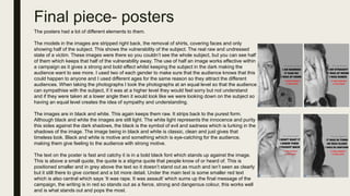 Final piece- posters
The posters had a lot of different elements to them.
The models in the images are stripped right back, the removal of shirts, covering faces and only
showing half of the subject. This shows the vulnerability of the subject. The real raw and undressed
state of a victim. These images were there so you couldn’t see the whole subject, but you can see half
of them which keeps that half of the vulnerability away. The use of half an image works effective within
a campaign as it gives a strong and bold effect whilst keeping the subject in the dark making the
audience want to see more. I used two of each gender to make sure that the audience knows that this
could happen to anyone and I used different ages for the same reason so they attract the different
audiences. When taking the photographs I took the photographs at an equal level so that the audience
can sympathise with the subject, if it was at a higher level they would feel sorry but not understand
and if they were taken at a lower angle then it would look like we were looking down on the subject so
having an equal level creates the idea of sympathy and understanding.
The images are in black and white. This again keeps them raw. It strips back to the purest form.
Although black and white the images are still light. The white light represents the innocence and purity
this sides against the dark shadows, the black is the symbol of evil and sadness which is lurking in the
shadows of the image. The image being in black and white is classic, clean and just gives that
timeless look. Black and white is motive and something which is eye-catching for the audience,
making them give feeling to the audience with strong motive.
The text on the poster is fast and catchy it is in a bold black font which stands up against the image.
This is above a small quote, the quote is a stigma quote that people know of or heard of. This is
positioned smaller and in grey above the text so it doesn’t stand out as much and isn’t seen as clearly
but it still there to give context and a bit more detail. Under the main text is some smaller red text
which is also central which says ‘It was rape. It was assault’ which sums up the final message of the
campaign, the writing is in red so stands out as a fierce, strong and dangerous colour, this works well
and is what stands out and pops the most.
 