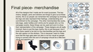 Final piece- merchandise
All of the designs that I made are for event purposes. The key
chains, badges, pens and stickers are things to give out at these
events, this is so people can remember the campaign by knowing
the logo and also represent their feelings, understanding and
commitment to the campaign. The other merchandise like socks,
tote bags, water bottles and t-shirts are for people who run the
campaign events, these things can be used and worn to show
their representation of the campaign. These designs are all really
minimal, there is just the logo mainly, this is just because I don’t
think there needs to be lots on the merchandise just the logo and
the odd caption on the stickers. This is because I want to make
sure that the logo gets seen but also is not too visual so people
trying to connect with this sort of campaign should be a little less
visual and standing out.
 