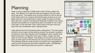 Planning
When it came to planning I initially made a plan of times, weeks and
tasks. This allowed me to plan the tasks accordingly to the time scale
which was given. This started off as a strong method as it let me see all
of the tasks I had to do, however the first few tasks got done to a much
faster pace then I anticipated which meant I began to slack and things
didn’t get done. However everything did finally get complete to the correct
standard and deadline but it would have been a lot better for me to stick
to the plan. On the next task I think I will try stick to the plan more and
take more into consideration when making the plan.
I also planned all of the final pieces before making them. This was a good
method to do as it gave me the ability to produce the products I wanted a
lot easier as I had more indication and knowledge of what I wanted to do
before producing it. Things like mind maps of ideas, images, text and
colour to mock up plan designs. This all gave me chance to get my ideas
down and then gave me the chance to do mock ups then the real piece.
This definitely made the whole process a lot easier and manageable and
made sure the final pieces were what I wanted to make. I will definitely
keep this as a planning process the next time I create work.
Initial time plan
Mock up plan
Mind map
 
