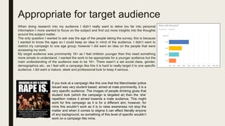 Appropriate for target audience
When doing research into my audience I didn’t really want to delve too far into personal
information I more wanted to focus on the subject and find out more insights into the thoughts
around the subject matter.
The only question I wanted to ask was the age of the people taking the survey, this is because
I wanted to know the ages so I could keep an idea in mind of the audience. I didn’t want to
restrict my campaign to one age group; however I did want an idea on the people that were
accessing my work.
My target audience was prominently 16+ as I feel children younger then this need something
more simple to understand. I wanted the work to be appropriate for a younger audience but the
main understanding of the audience was to be 16+. There wasn’t a set social class, gender,
demographics etc.. as I feel with a campaign like this it is hard to really target it to one specific
audience. I did want a mature, sleek and professional look to keep it serious.
If you look at a campaign like this one that the Manchester police
issued was very student based, aimed at male prominently, it is a
very specific audience. The images of people drinking gives that
student look (which the campaign is targeted at) then the ‘she’
repetition makes it aimed towards a male audience. This might
work for this campaign as it is for a different aim; however, for
mine this wouldn’t work as it is to raise awareness not stop the
matter and when it comes to stigma it can effect literally anyone
of any background, so something of this level of specific wouldn’t
work on a campaign like mine.
 