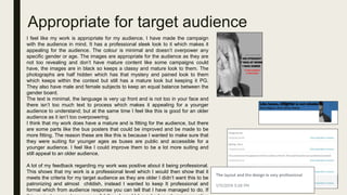 Appropriate for target audience
I feel like my work is appropriate for my audience. I have made the campaign
with the audience in mind. It has a professional sleek look to it which makes it
appealing for the audience. The colour is minimal and doesn’t overpower any
specific gender or age. The images are appropriate for the audience as they are
not too revealing and don’t have mature content like some campaigns could
have, the images are in black so keeps a classy and mature look to them. The
photographs are half hidden which has that mystery and pained look to them
which keeps within the context but still has a mature look but keeping it PG.
They also have male and female subjects to keep an equal balance between the
gender board.
The text is minimal, the language is very up front and is not too in your face and
there isn’t too much text to process which makes it appealing for a younger
audience to understand; but at the same time I feel like this is good for an older
audience as it isn’t too overpowering.
I think that my work does have a mature and is fitting for the audience, but there
are some parts like the bus posters that could be improved and be made to be
more fitting. The reason these are like this is because I wanted to make sure that
they were suiting for younger ages as buses are public and accessible for a
younger audience. I feel like I could improve them to be a lot more suiting and
still appeal to an older audience.
A lot of my feedback regarding my work was positive about it being professional.
This shows that my work is a professional level which I would then show that it
meets the criteria for my target audience as they are older I didn’t want this to be
patronizing and almost childish, instead I wanted to keep It professional and
formal which from audience response you can tell that I have managed to do. If
 