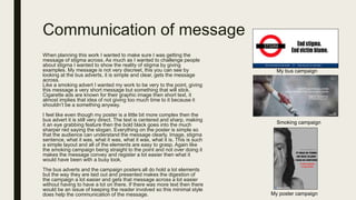 Communication of message
When planning this work I wanted to make sure I was getting the
message of stigma across. As much as I wanted to challenge people
about stigma I wanted to show the reality of stigma by giving
examples. My message is not very discreet, this you can see by
looking at the bus adverts, it is simple and clear, gets the message
across.
Like a smoking advert I wanted my work to be very to the point, giving
this message a very short message but something that will stick.
Cigarette ads are known for their graphic image then short text, it
almost implies that idea of not giving too much time to it because it
shouldn’t be a something anyway.
I feel like even though my poster is a little bit more complex then the
bus advert it is still very direct. The text is centered and sharp, making
it an eye grabbing feature then the bold black goes into the much
sharper red saying the slogan. Everything on the poster is simple so
that the audience can understand the message clearly. Image, stigma
sentence, what it was, what it was, what it was, what it is. This is such
a simple layout and all of the elements are easy to grasp. Again like
the smoking campaign being straight to the point and not over doing it
makes the message convey and register a lot easier then what it
would have been with a busy look.
The bus adverts and the campaign posters all do hold a lot elements
but the way they are laid out and presented makes the digestion of
the campaign a lot easier and gets that message across a lot easier
without having to have a lot on there. If there was more text then there
would be an issue of keeping the reader involved so this minimal style
does help the communication of the message.
My bus campaign
Smoking campaign
My poster campaign
 