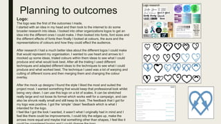 Planning to outcomes
Logo:
The logo was the first of the outcomes I made.
I started with an idea in my head and then took to the internet to do some
broader research into ideas. I looked into other organizations logos to get an
idea into the different ones I could make. I then looked into fonts, font sizes and
the different effects of fonts then finally I looked at colours, the aura and the
representations of colours and how they could effect the audience.
After research I had a much better idea about the different logos I could make
that would represent my organisation. I wanted to use heart and arrows to I
mocked up some ideas, trialed colours within them ideas to see what I could
produce and what would look best. After all the trialing I used different
techniques and adapted different ideas to the techniques to see what I could
produce and what worked best. The technique I used was a lot of warping and
cutting of different icons and then merging them and changing the colour
overlay.
After the mock up designs I found the style I liked the most and suited the
project most. I wanted something that would keep that professional look whilst
being very clean. I can use this logo on a lot of scales. It can be stretched
really large and not loose its format which works well for a campaign, and can
also be shrunk really small and still keep its look. The feedback that I got for
my logo was positive. I got the ‘simple’ ‘clean’ feedback which is what I
intended for the logo.
I feel like I got the look I wanted, it wasn’t what I originally had in mind and I
feel like there could be improvements, I could tidy the edges up, make the
arrows more equal and maybe trial something other than shapes, I feel like it
 