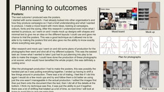 Planning to outcomes
Posters:
The next outcome I produced was the posters.
I started with some research. I had already looked into other organisation's and
how they produce campaigns so I had a brief understanding and what I wanted
to produce. I made a mood board with more ideas, looking at campaigns,
colours, fonts and the sizing. After this research I understood even more what I
wanted to produce, so I went on and I made mock up designs with shapes and
minimal text to give me an idea on the different layouts I could use and gave me
chance to trial the posters. This was a good technique as it allowed me to be
able to try making the posters first and also gave me the ability to know exactly
where everything was going.
After research and mock ups I went on and did some plans of production for the
photographs then went and shot all of my different subjects. This was the easiest
task as I knew what I wanted to take I just had to put planning into play to be
able to make the images. I could have done the production of these photographs
a lot sooner, which would have benefited the whole project, this was definitely a
costing error.
After the photograph production I had to make the posters, this was possibly the
hardest part as it was putting everything together, I ended up having to shift a
few things around in production. There was a lot of trialing, I feel like if I did this
again I would do a few mock ups and try and follow them a bit better as using
just the one wasn’t manageable in the actual production. I edited the images first
then put them onto the document then the text, then I did all of the details at the
bottom. I think my technique was fine, it was just the ability to put it together,
there was a lot of shifting that totaled up a lot of time, so next time I will look at
Mood board Mock up
Plan for photographs
Final outcomeThe different outcomes
 