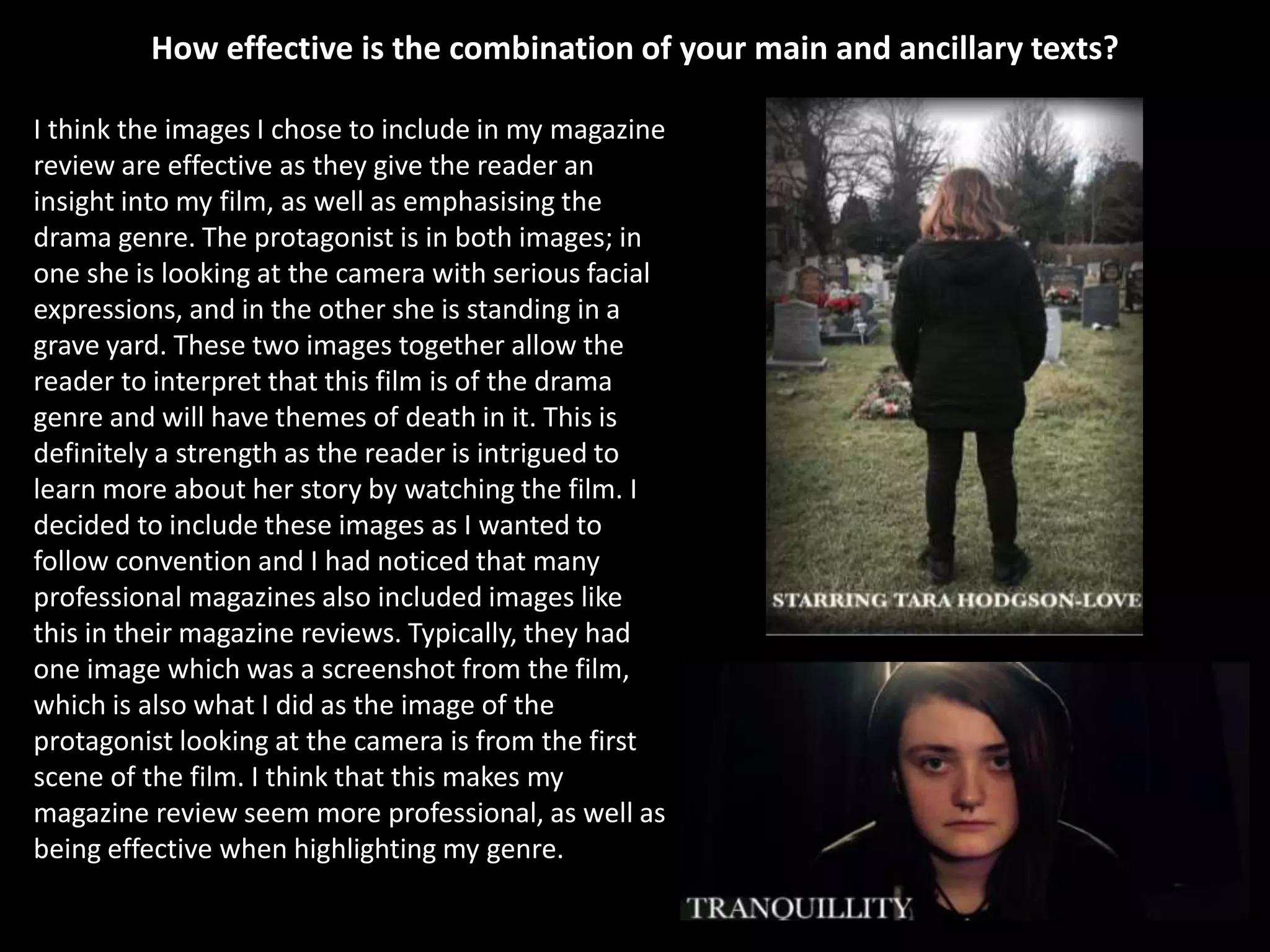 How effective is the combination of your main and ancillary texts?
I think the images I chose to include in my magazine
review are effective as they give the reader an
insight into my film, as well as emphasising the
drama genre. The protagonist is in both images; in
one she is looking at the camera with serious facial
expressions, and in the other she is standing in a
grave yard. These two images together allow the
reader to interpret that this film is of the drama
genre and will have themes of death in it. This is
definitely a strength as the reader is intrigued to
learn more about her story by watching the film. I
decided to include these images as I wanted to
follow convention and I had noticed that many
professional magazines also included images like
this in their magazine reviews. Typically, they had
one image which was a screenshot from the film,
which is also what I did as the image of the
protagonist looking at the camera is from the first
scene of the film. I think that this makes my
magazine review seem more professional, as well as
being effective when highlighting my genre.
 